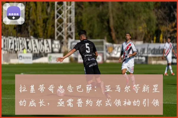拉基蒂奇忠告巴萨：亚马尔等新星的成长，亟需普约尔式领袖的引领与保护