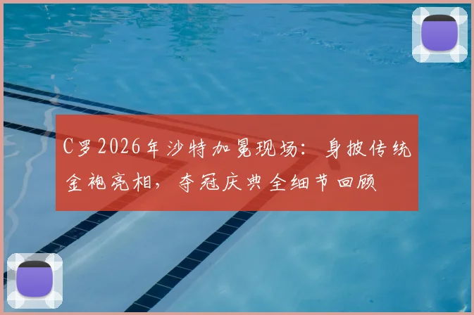 C罗2026年沙特加冕现场：身披传统金袍亮相，夺冠庆典全细节回顾