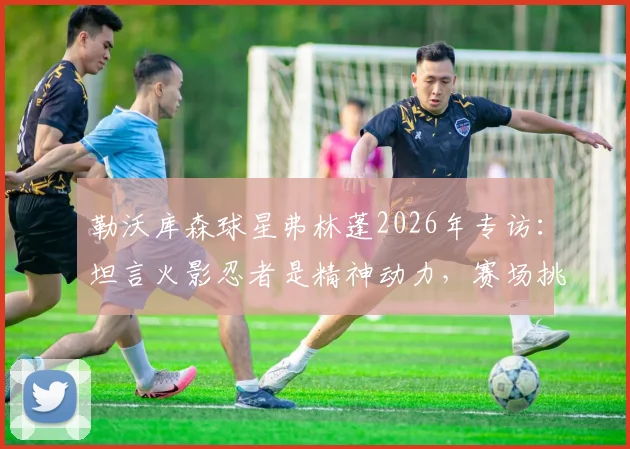 勒沃库森球星弗林蓬2026年专访：坦言火影忍者是精神动力，赛场挑战时思考鸣人的处理方法