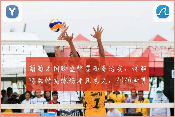 葡萄牙国脚盛赞墨西哥治安，详解阿兹特克球场非凡意义，2026世界杯主办地引关注
