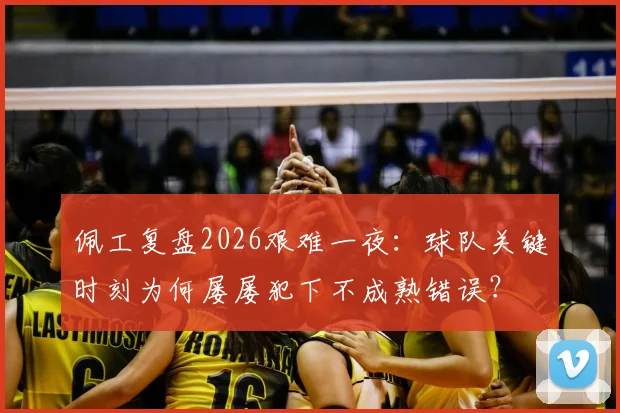 佩工复盘2026艰难一夜:球队关键时刻为何屡屡犯下不成熟错误?