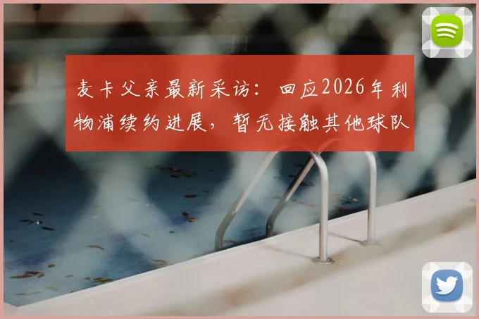 麦卡父亲最新采访：回应2026年利物浦续约进展，暂无接触其他球队，未来去向引关注