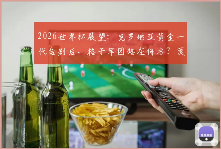 2026世界杯展望：克罗地亚黄金一代告别后，格子军团路在何方？莫德里奇时代终曲分析与未来阵容预测