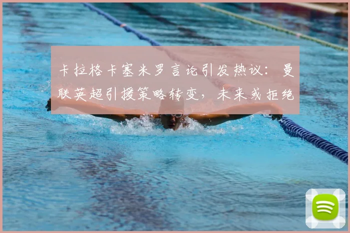 卡拉格卡塞米罗言论引发热议:曼联英超引援策略转变,未来或拒绝类似重磅转会
