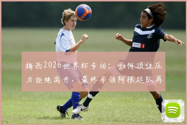 梅西2026世界杯专访：如何顶住压力拒绝离开，最终率领阿根廷队再次夺冠的幕后心态解析