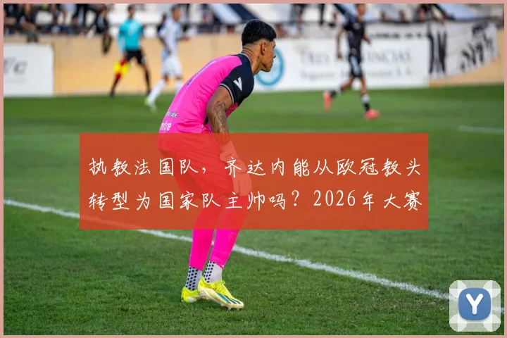 执教法国队,齐达内能从欧冠教头转型为国家队主帅吗?2026年大赛成绩是关键