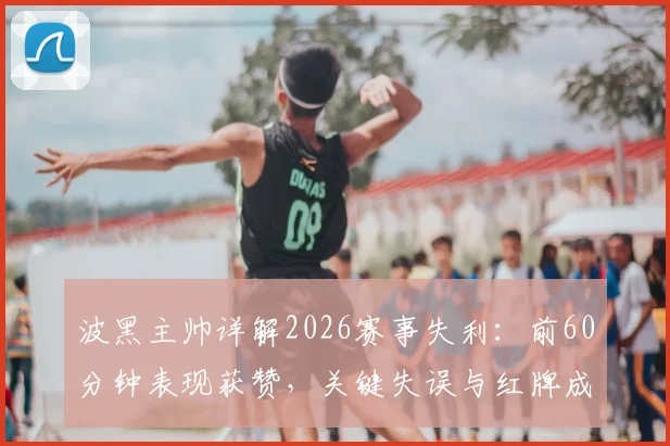 波黑主帅详解2026赛事失利：前60分钟表现获赞，关键失误与红牌成比赛转折点