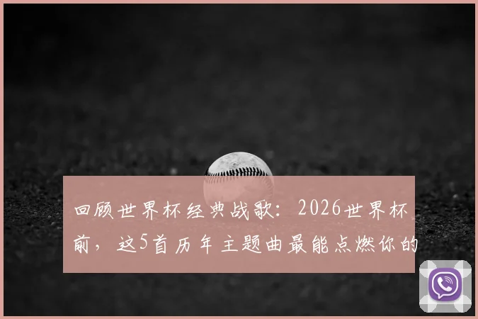 回顾世界杯经典战歌:2026世界杯前,这5首历年主题曲最能点燃你的激情与回忆