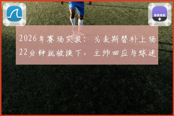 2026年赛场突发：戈麦斯替补上场22分钟就被换下，主帅回应与球迷热议背后原因
